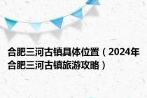 合肥三河古镇具体位置（2024年合肥三河古镇旅游攻略）