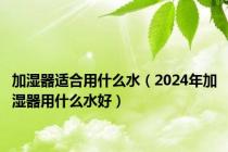 加湿器适合用什么水（2024年加湿器用什么水好）