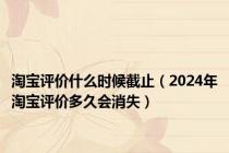 淘宝评价什么时候截止（2024年淘宝评价多久会消失）