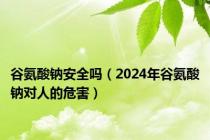 谷氨酸钠安全吗（2024年谷氨酸钠对人的危害）