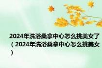 2024年洗浴桑拿中心怎么挑美女了（2024年洗浴桑拿中心怎么挑美女）