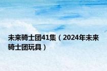 未来骑士团41集（2024年未来骑士团玩具）