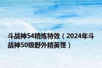 斗战神54精炼特效（2024年斗战神50级野外精英怪）