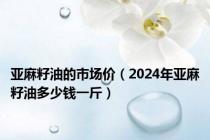 亚麻籽油的市场价（2024年亚麻籽油多少钱一斤）