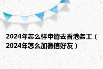 2024年怎么样申请去香港务工（2024年怎么加微信好友）