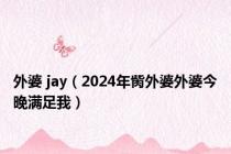 外婆 jay（2024年胔外婆外婆今晚满足我）