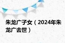 朱龙广子女（2024年朱龙广去世）