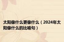 太阳像什么更像什么（2024年太阳像什么的比喻句）