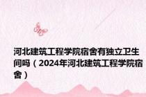 河北建筑工程学院宿舍有独立卫生间吗（2024年河北建筑工程学院宿舍）