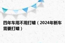 四年车用不用打蜡（2024年新车需要打蜡）