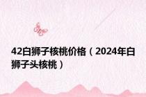 42白狮子核桃价格（2024年白狮子头核桃）