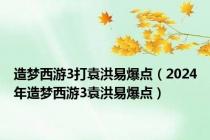 造梦西游3打袁洪易爆点（2024年造梦西游3袁洪易爆点）