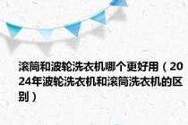 滚筒和波轮洗衣机哪个更好用（2024年波轮洗衣机和滚筒洗衣机的区别）