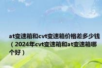 at变速箱和cvt变速箱价格差多少钱（2024年cvt变速箱和at变速箱哪个好）