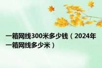 一箱网线300米多少钱（2024年一箱网线多少米）