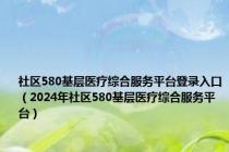 社区580基层医疗综合服务平台登录入口（2024年社区580基层医疗综合服务平台）