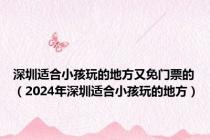 深圳适合小孩玩的地方又免门票的（2024年深圳适合小孩玩的地方）