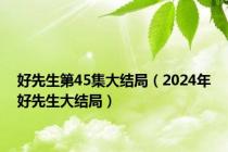 好先生第45集大结局（2024年好先生大结局）