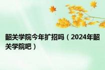 韶关学院今年扩招吗（2024年韶关学院吧）