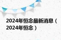 2024年恒念最新消息（2024年恒念）