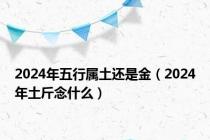 2024年五行属土还是金（2024年土斤念什么）