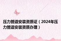 压力管道安装资质证（2024年压力管道安装资质办理）