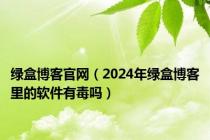 绿盒博客官网（2024年绿盒博客里的软件有毒吗）