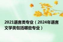 2021语言类专业（2024年语言文学类包括哪些专业）