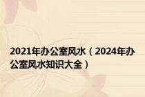 2021年办公室风水（2024年办公室风水知识大全）