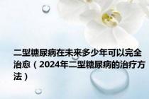 二型糖尿病在未来多少年可以完全治愈（2024年二型糖尿病的治疗方法）