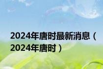 2024年唐时最新消息（2024年唐时）