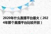 2020年什么直播平台最火（2024年那个直播平台比较开放）