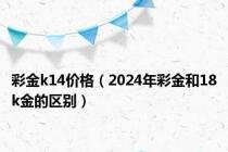 彩金k14价格（2024年彩金和18k金的区别）