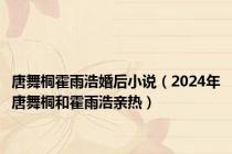 唐舞桐霍雨浩婚后小说（2024年唐舞桐和霍雨浩亲热）