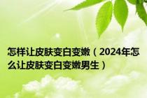 怎样让皮肤变白变嫩（2024年怎么让皮肤变白变嫩男生）