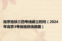 南京地铁三四号线建立时间（2024年南京3号线地铁线路图）