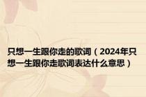 只想一生跟你走的歌词（2024年只想一生跟你走歌词表达什么意思）