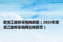 黑龙江政府采购网新版（2024年黑龙江政府采购网官网首页）