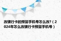 改银行卡的预留手机号怎么改?（2024年怎么改银行卡预留手机号）