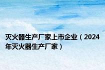 灭火器生产厂家上市企业（2024年灭火器生产厂家）