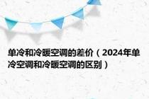 单冷和冷暖空调的差价（2024年单冷空调和冷暖空调的区别）