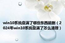 win10系统盘满了哪些东西能删（2024年win10系统盘满了怎么清理）