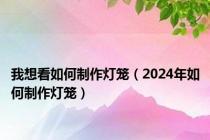 我想看如何制作灯笼（2024年如何制作灯笼）