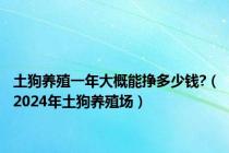 土狗养殖一年大概能挣多少钱?（2024年土狗养殖场）