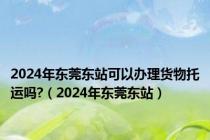 2024年东莞东站可以办理货物托运吗?（2024年东莞东站）