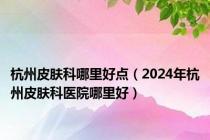 杭州皮肤科哪里好点（2024年杭州皮肤科医院哪里好）