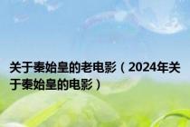 关于秦始皇的老电影（2024年关于秦始皇的电影）