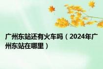 广州东站还有火车吗（2024年广州东站在哪里）