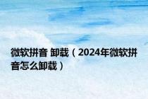 微软拼音 卸载（2024年微软拼音怎么卸载）