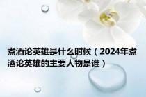 煮酒论英雄是什么时候（2024年煮酒论英雄的主要人物是谁）